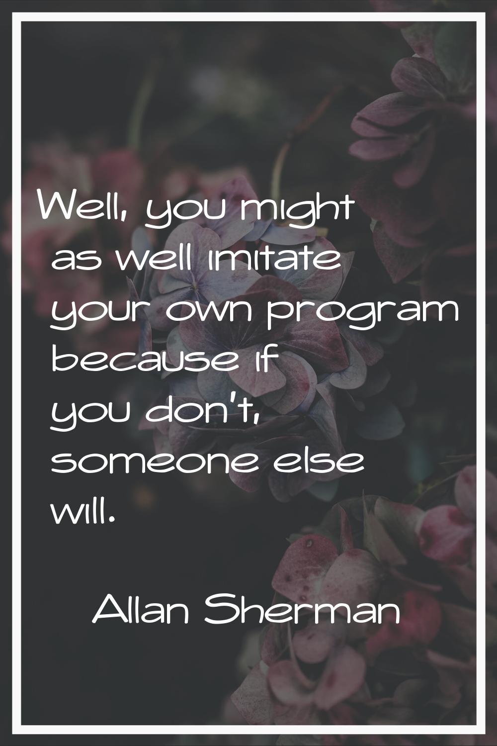 Well, you might as well imitate your own program because if you don't, someone else will.