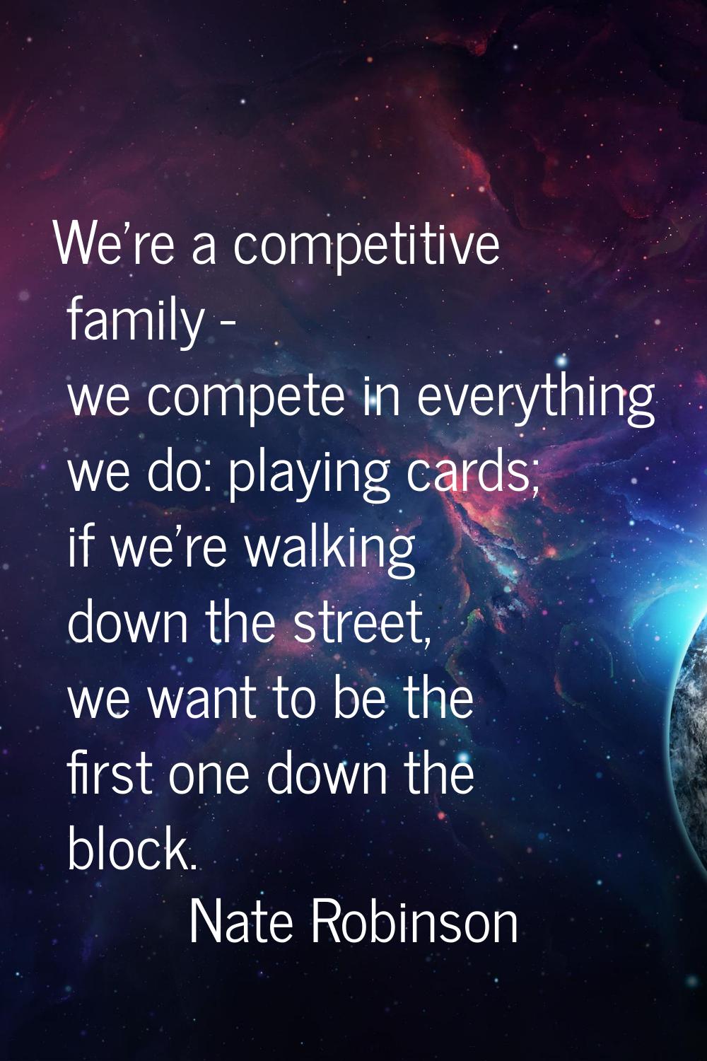 We're a competitive family - we compete in everything we do: playing cards; if we're walking down t