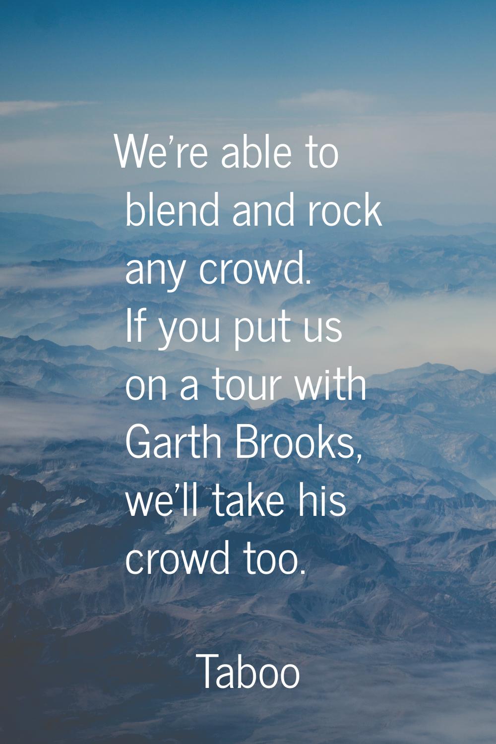 We're able to blend and rock any crowd. If you put us on a tour with Garth Brooks, we'll take his c