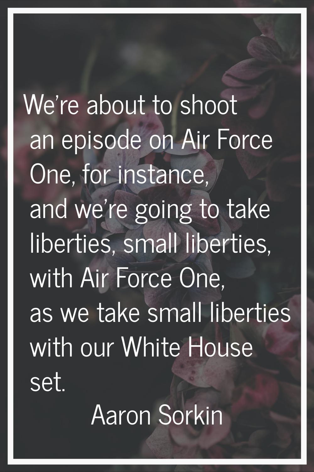 We're about to shoot an episode on Air Force One, for instance, and we're going to take liberties, 