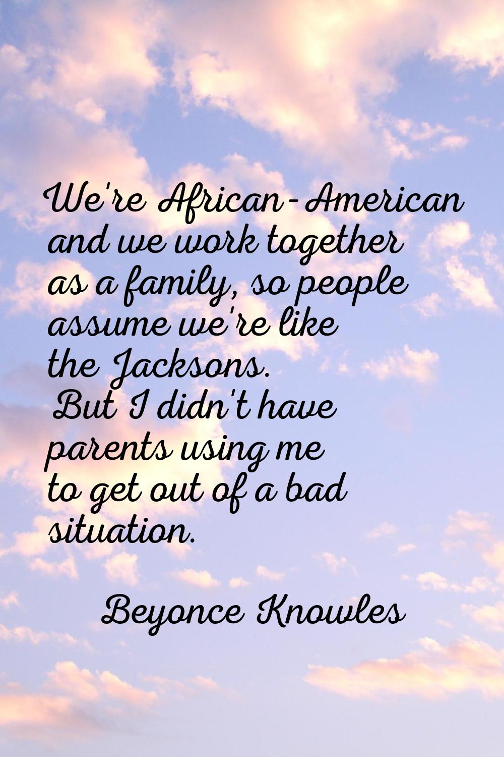 We're African-American and we work together as a family, so people assume we're like the Jacksons. 