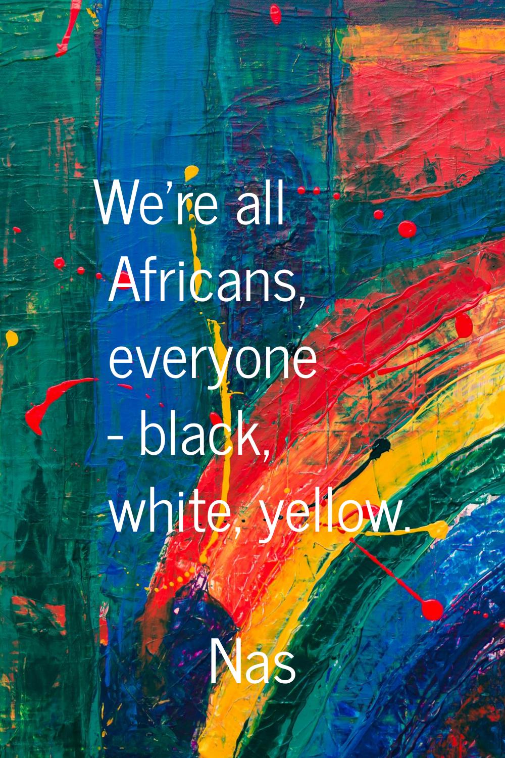 We're all Africans, everyone - black, white, yellow.
