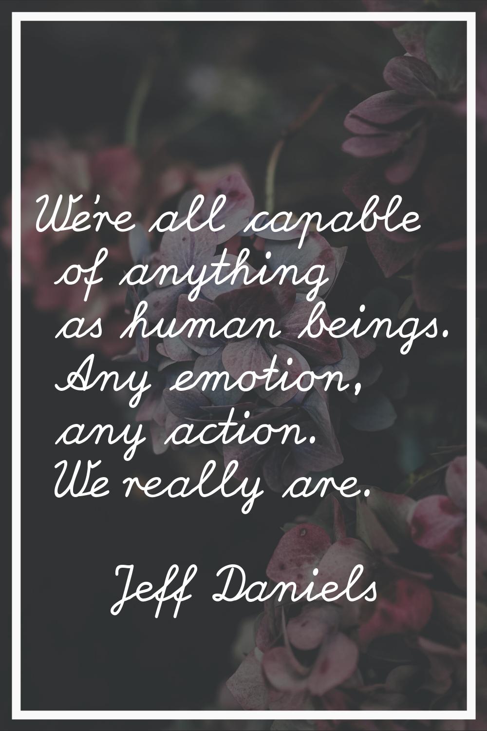 We're all capable of anything as human beings. Any emotion, any action. We really are.