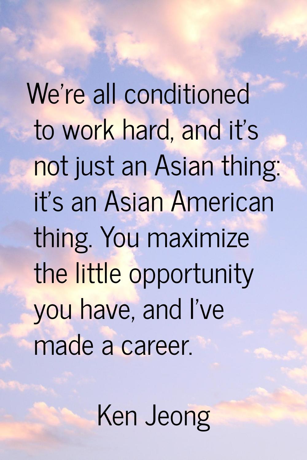 We're all conditioned to work hard, and it's not just an Asian thing: it's an Asian American thing.