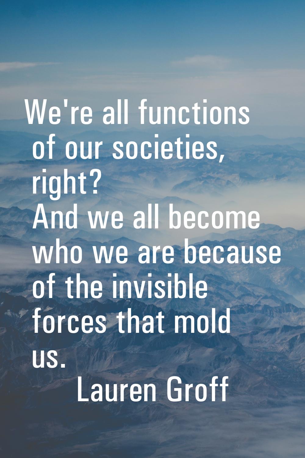 We're all functions of our societies, right? And we all become who we are because of the invisible 