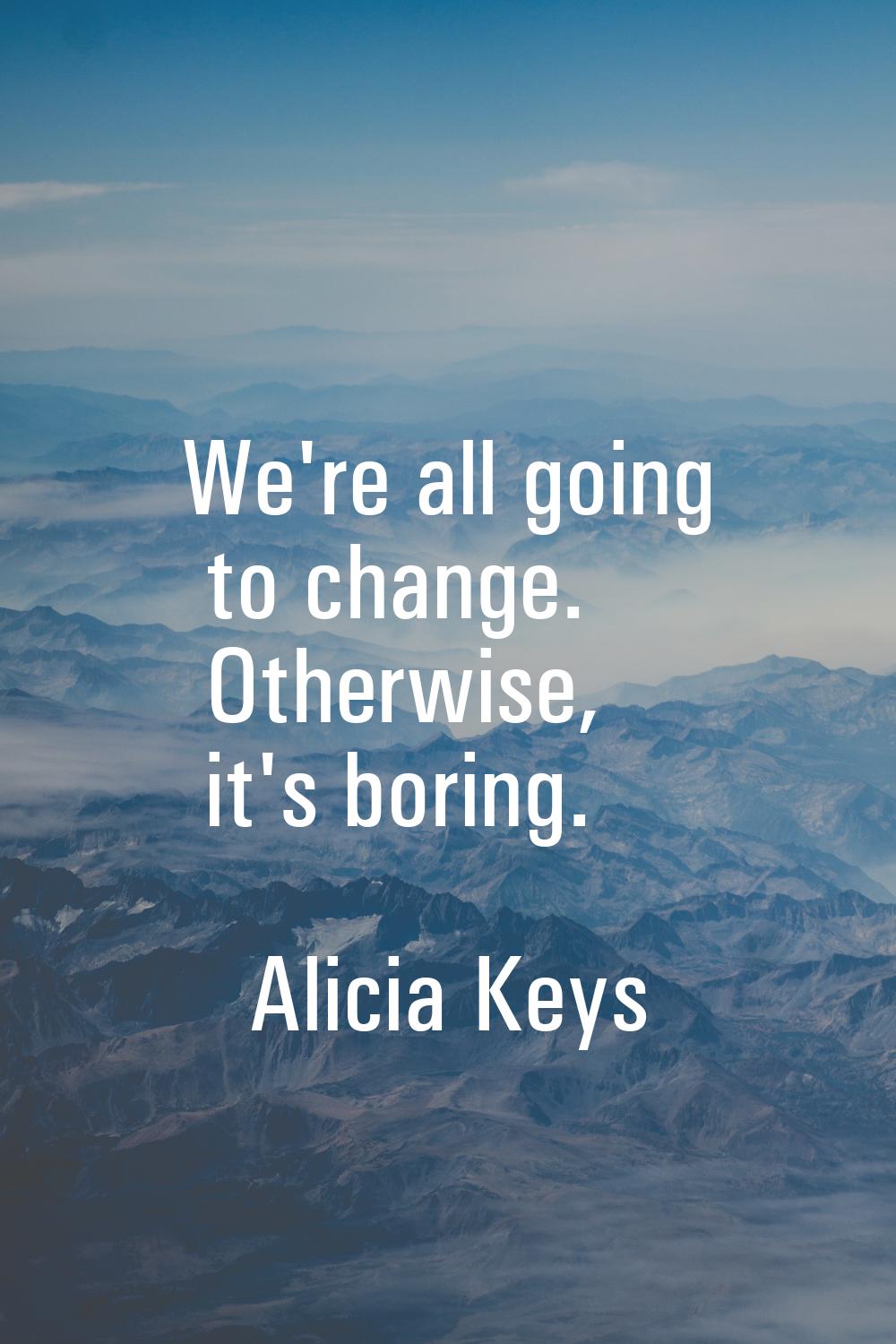 We're all going to change. Otherwise, it's boring.