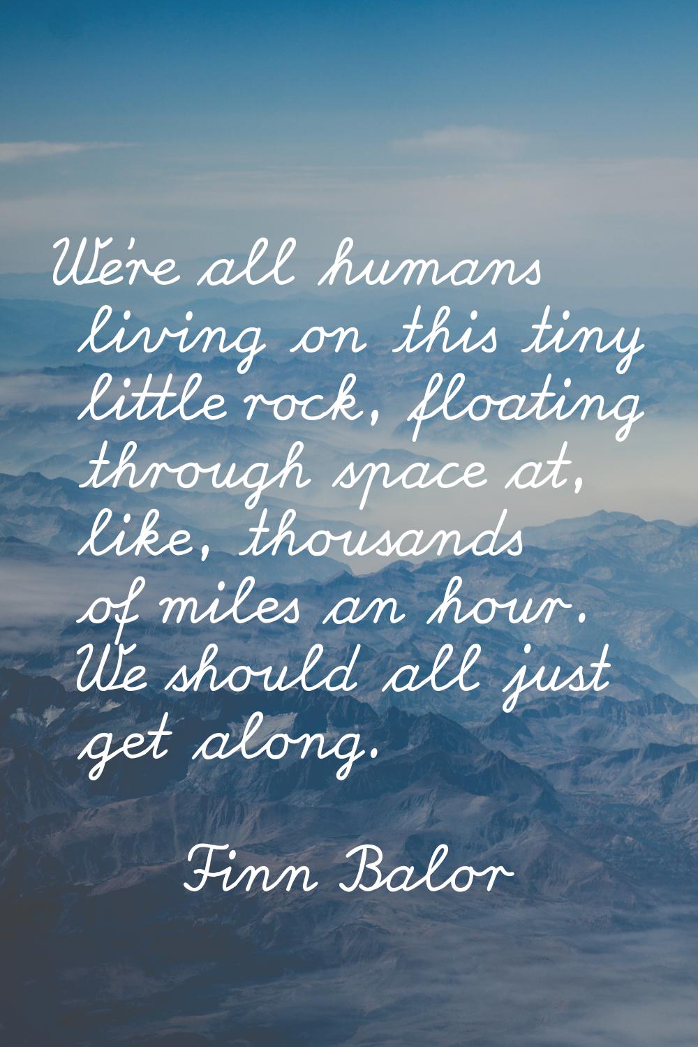 We're all humans living on this tiny little rock, floating through space at, like, thousands of mil
