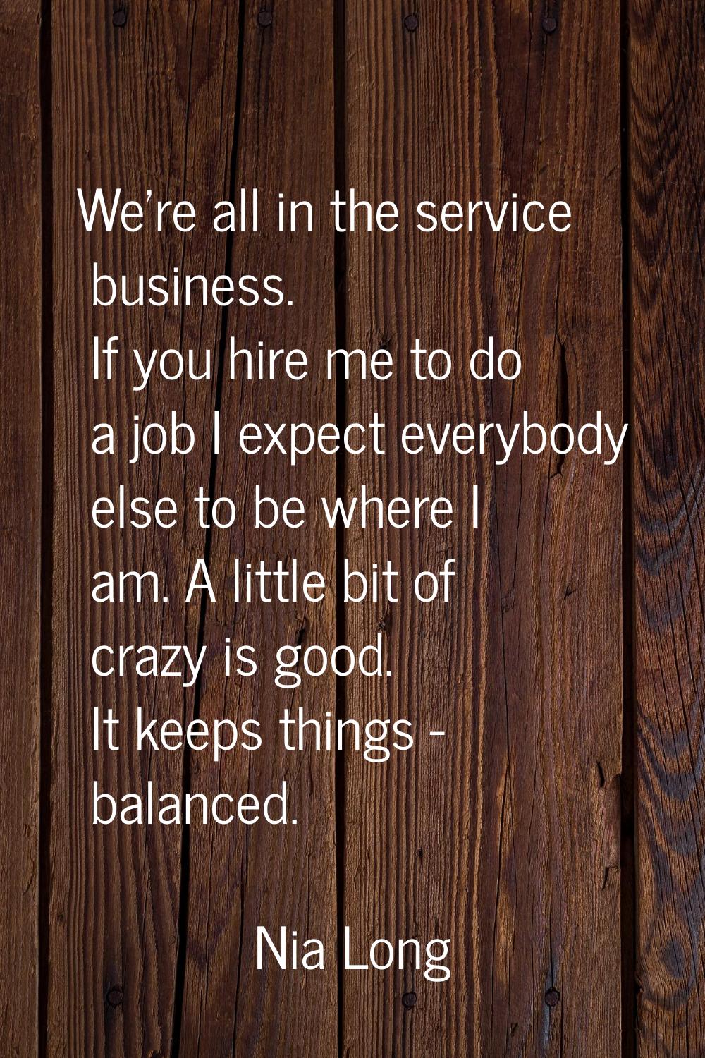 We're all in the service business. If you hire me to do a job I expect everybody else to be where I