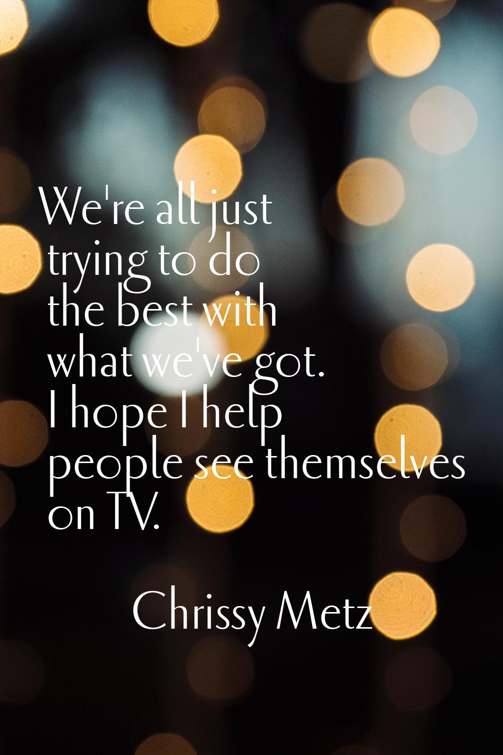 We're all just trying to do the best with what we've got. I hope I help people see themselves on TV
