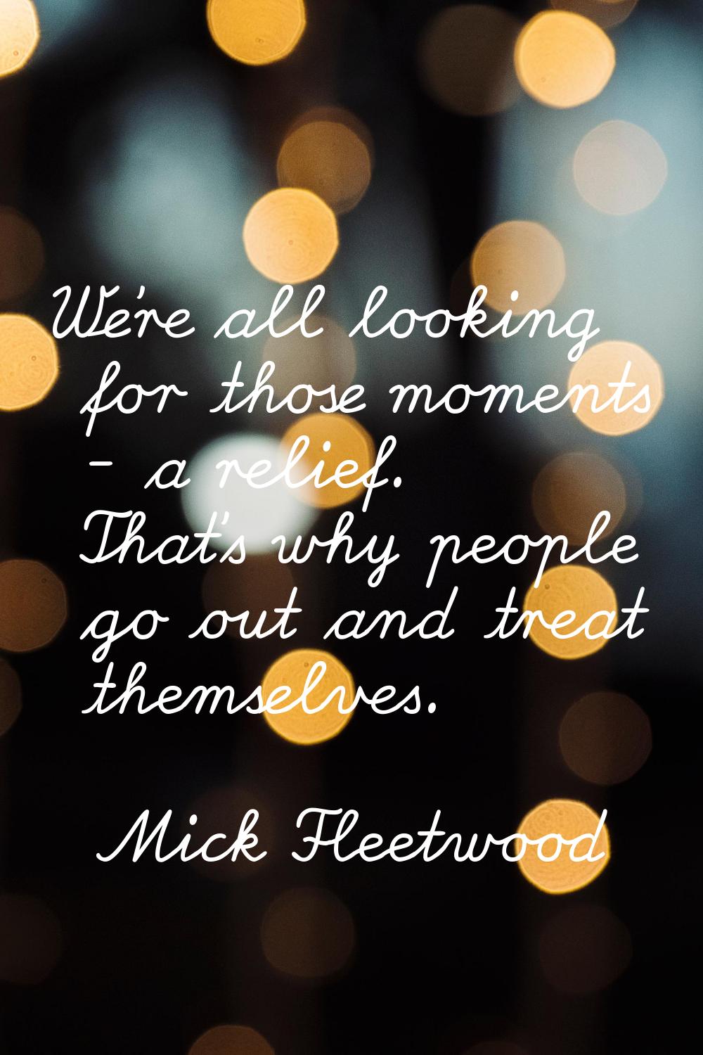 We're all looking for those moments - a relief. That's why people go out and treat themselves.
