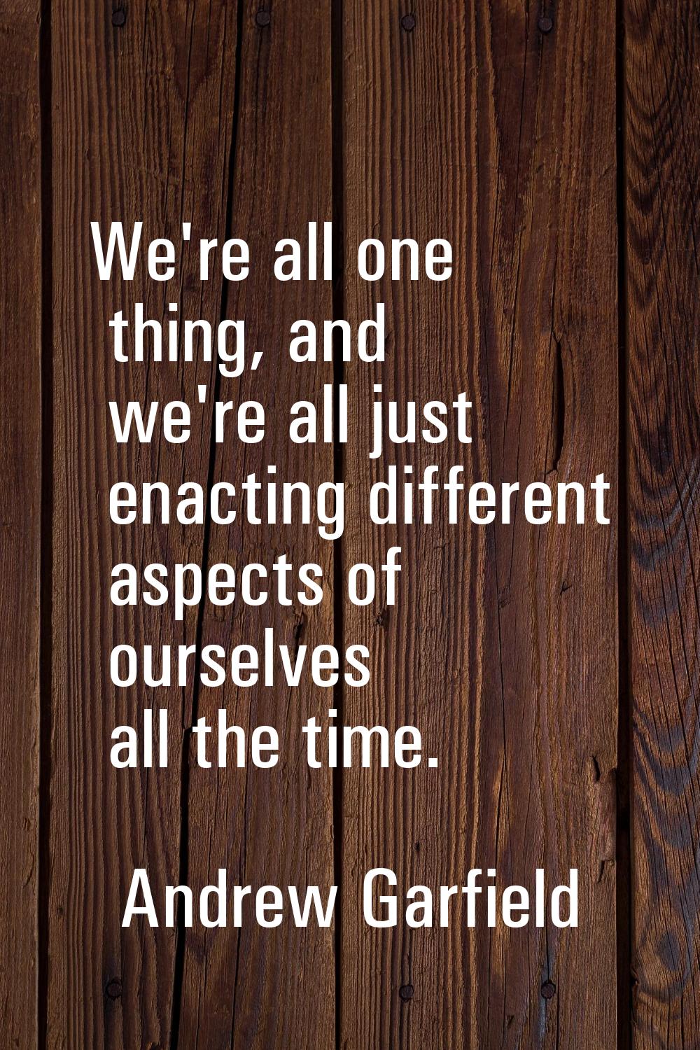 We're all one thing, and we're all just enacting different aspects of ourselves all the time.