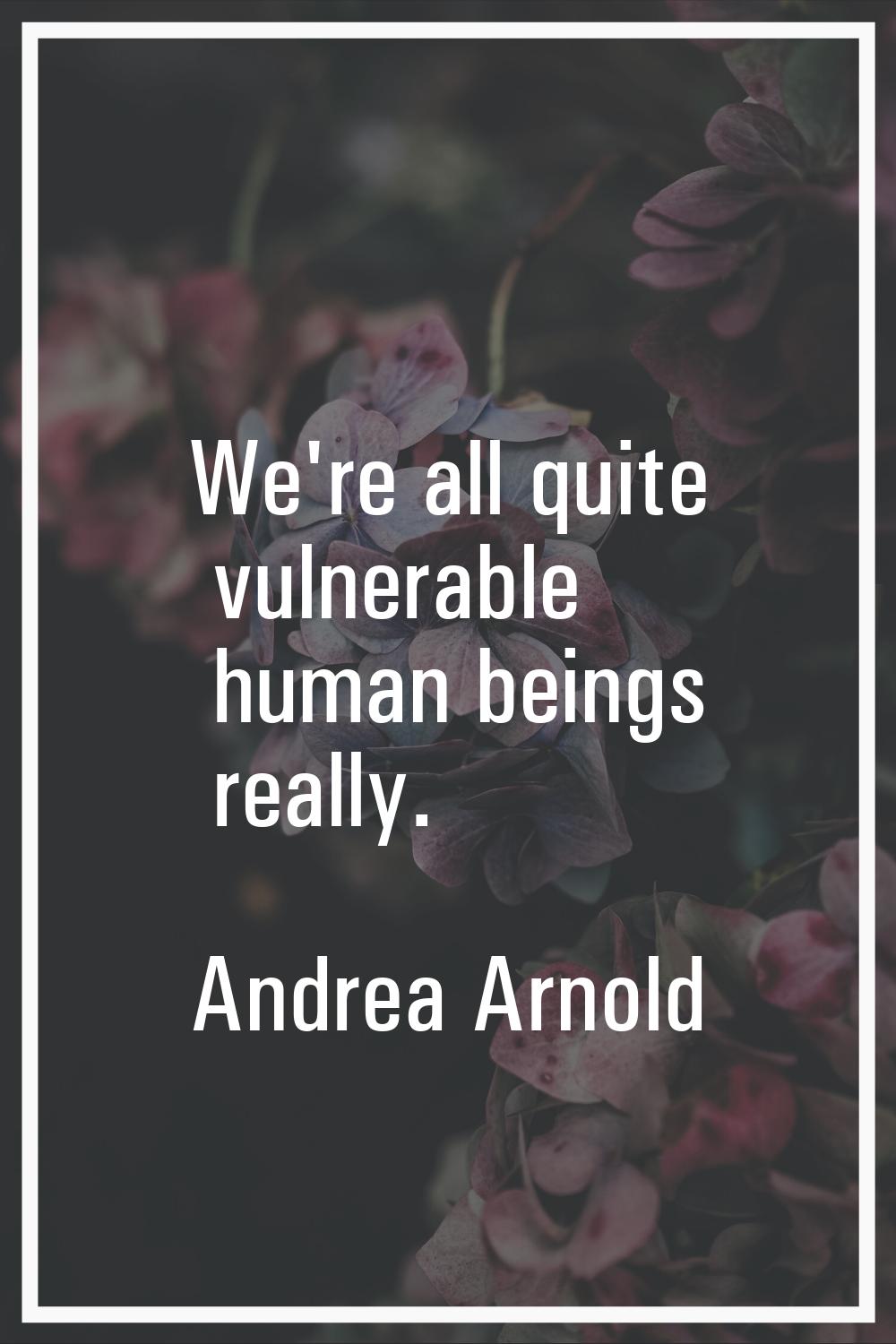 We're all quite vulnerable human beings really.