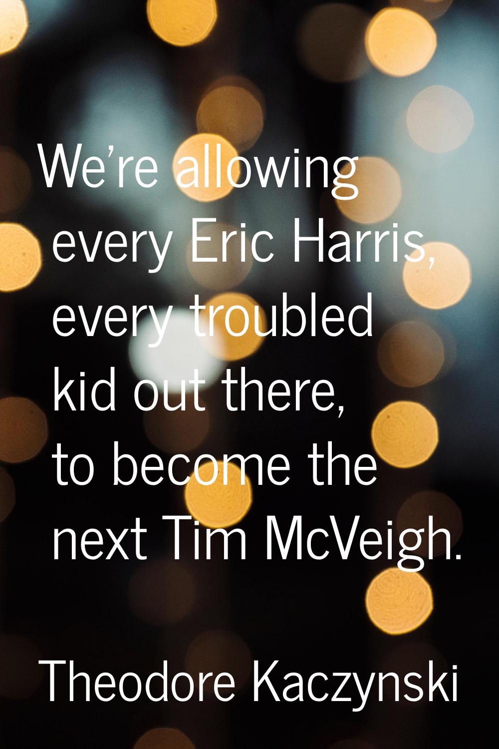 We're allowing every Eric Harris, every troubled kid out there, to become the next Tim McVeigh.