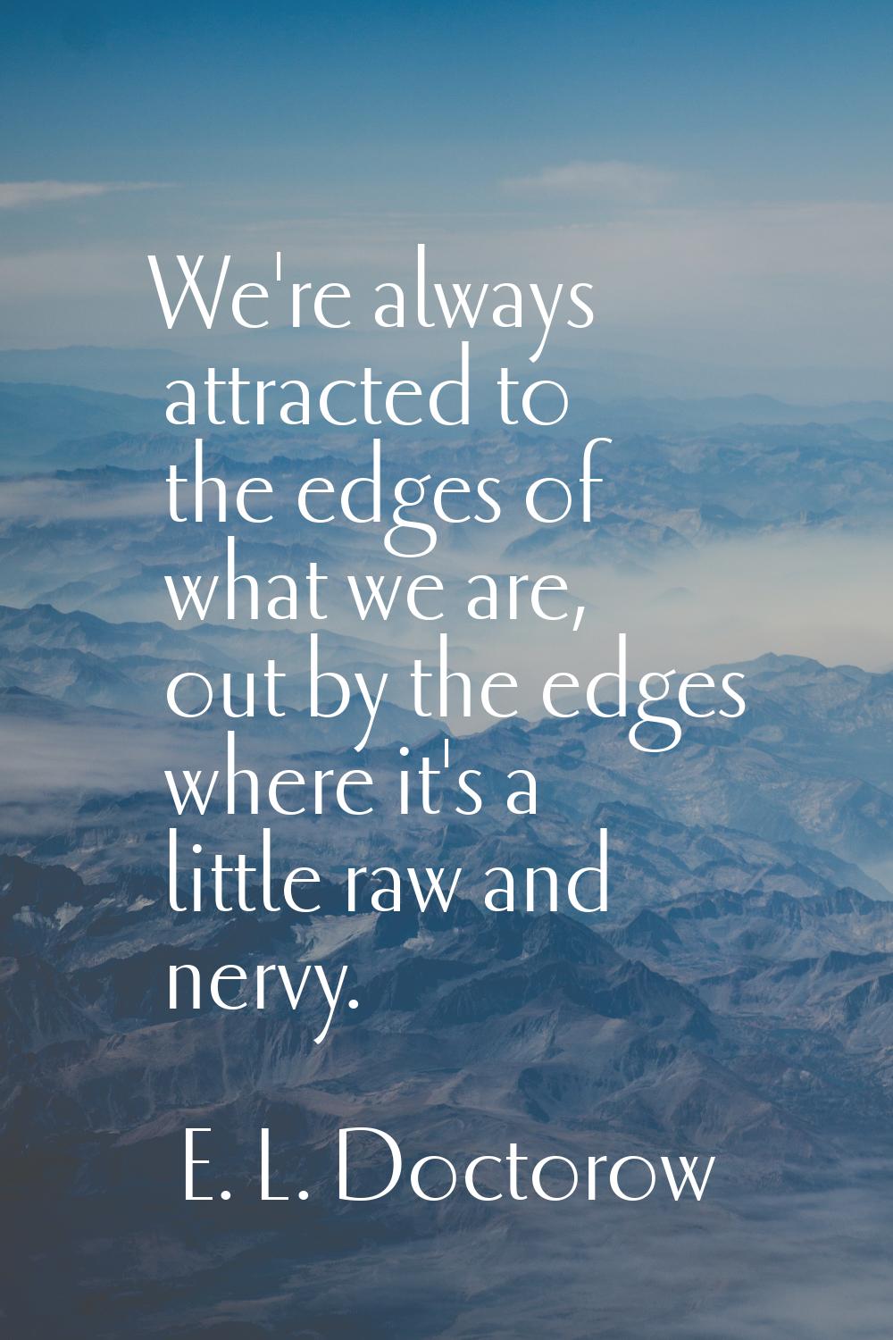 We're always attracted to the edges of what we are, out by the edges where it's a little raw and ne