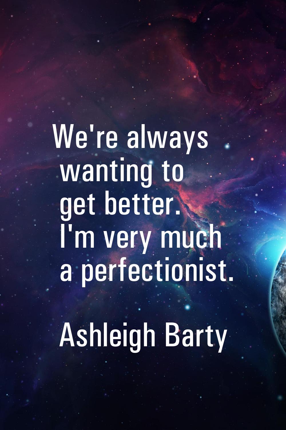 We're always wanting to get better. I'm very much a perfectionist.