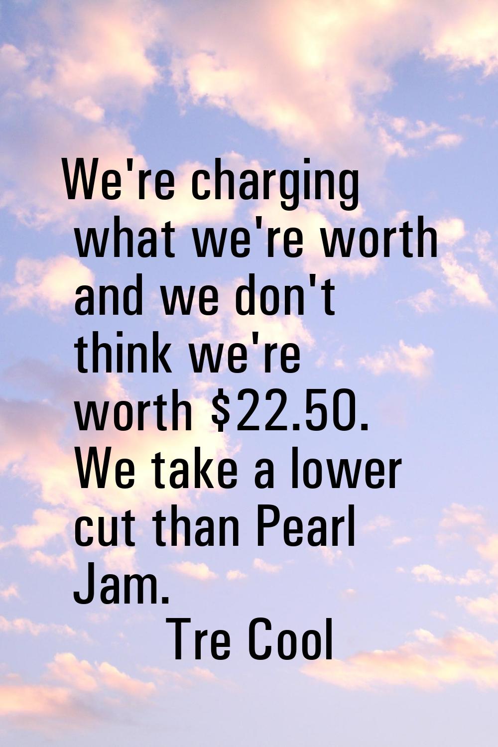 We're charging what we're worth and we don't think we're worth $22.50. We take a lower cut than Pea