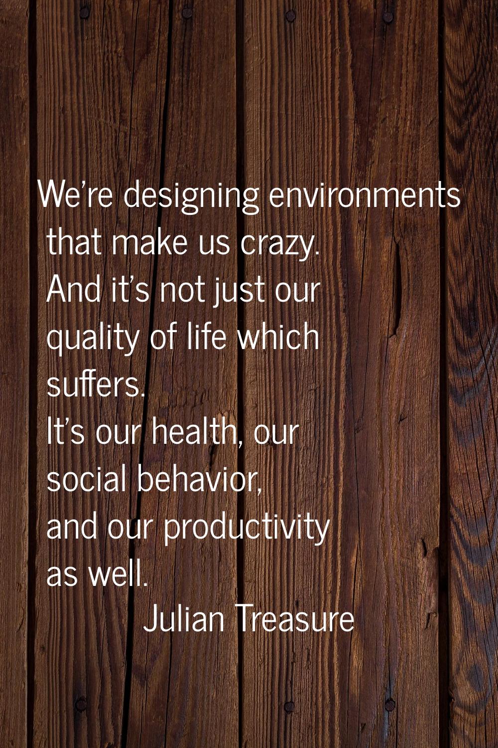We're designing environments that make us crazy. And it's not just our quality of life which suffer