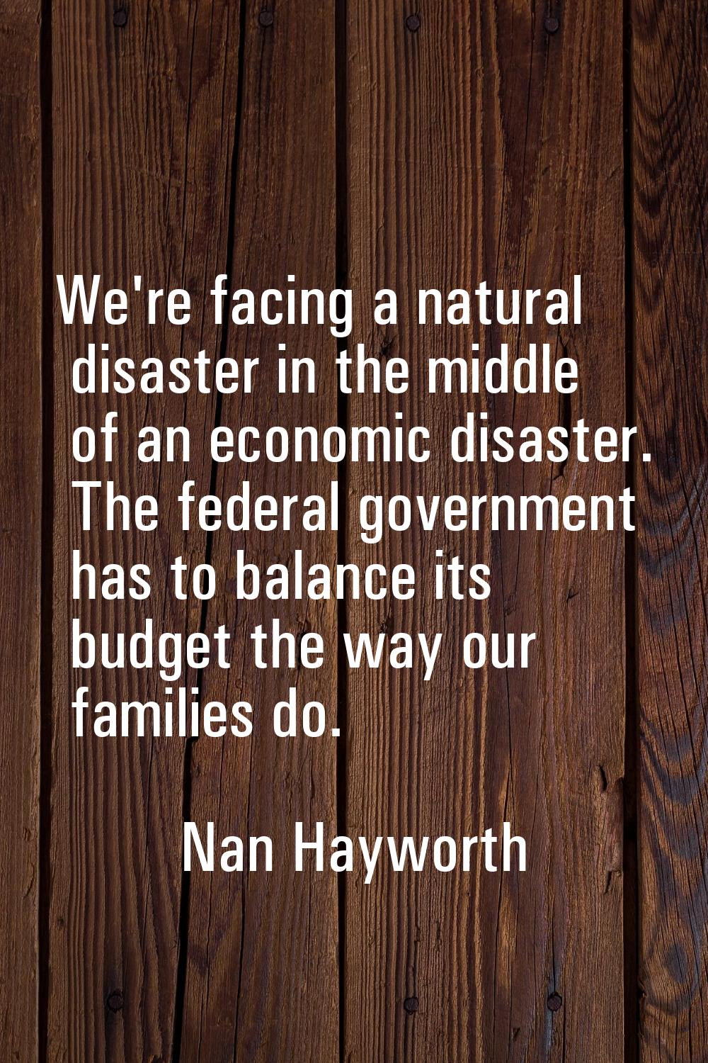 We're facing a natural disaster in the middle of an economic disaster. The federal government has t