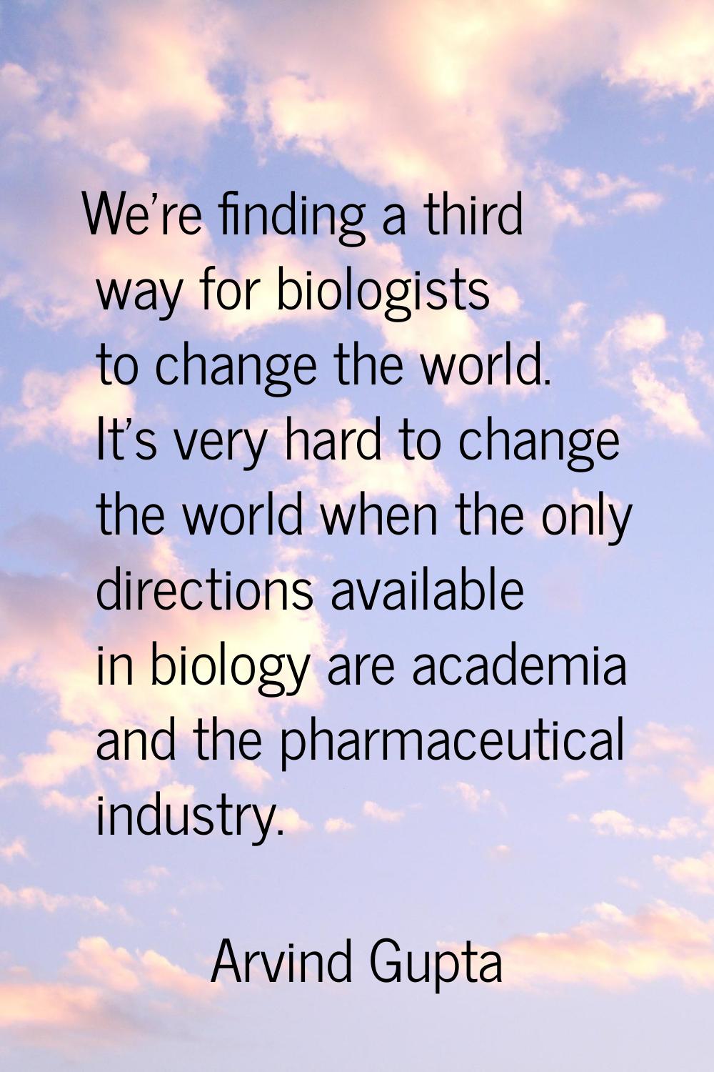 We're finding a third way for biologists to change the world. It's very hard to change the world wh
