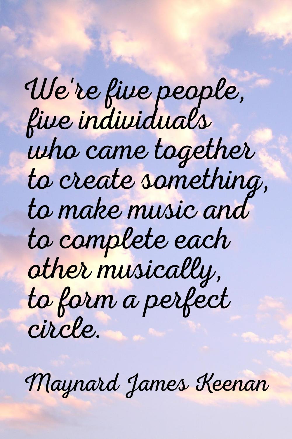 We're five people, five individuals who came together to create something, to make music and to com