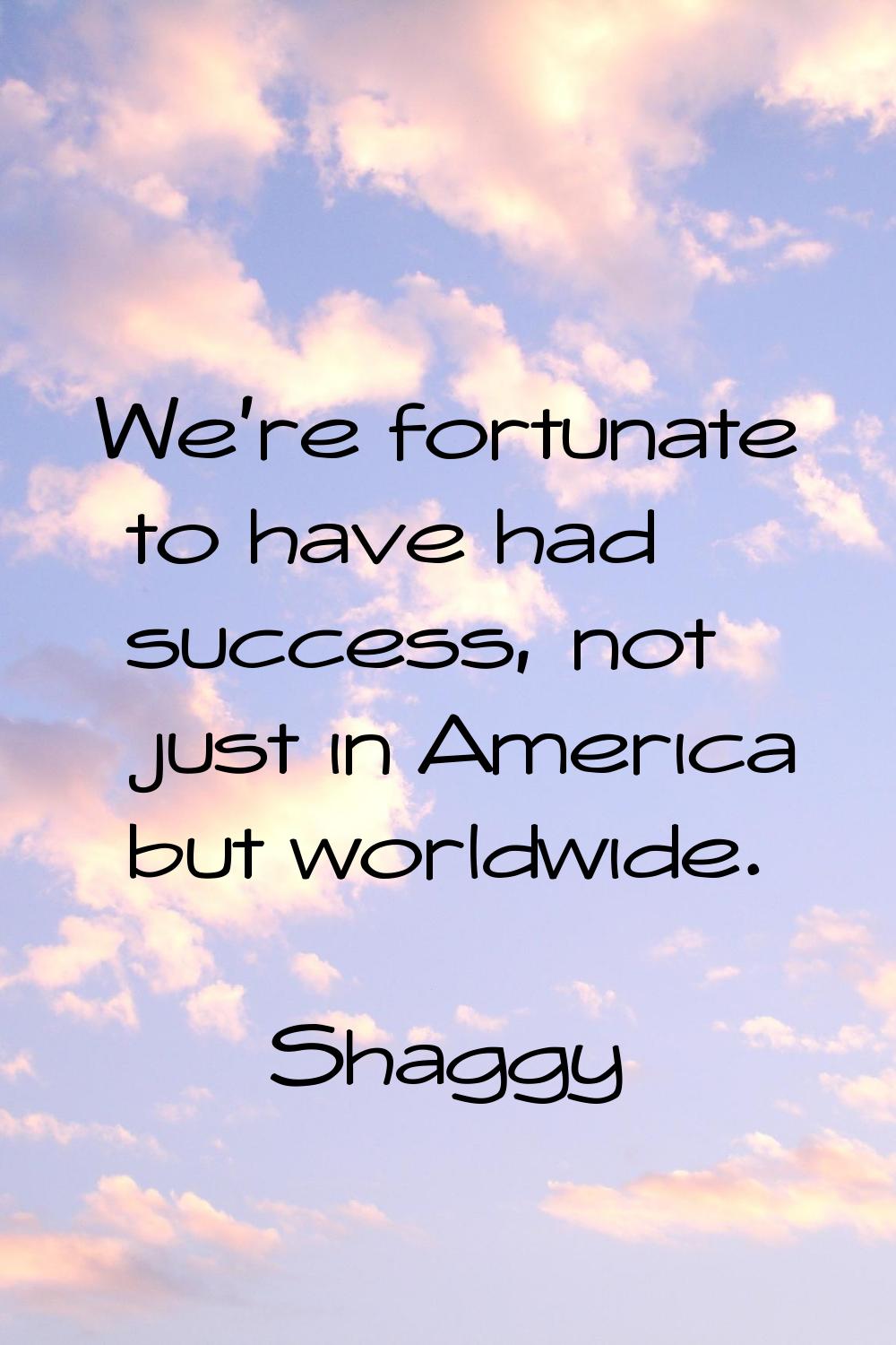 We're fortunate to have had success, not just in America but worldwide.
