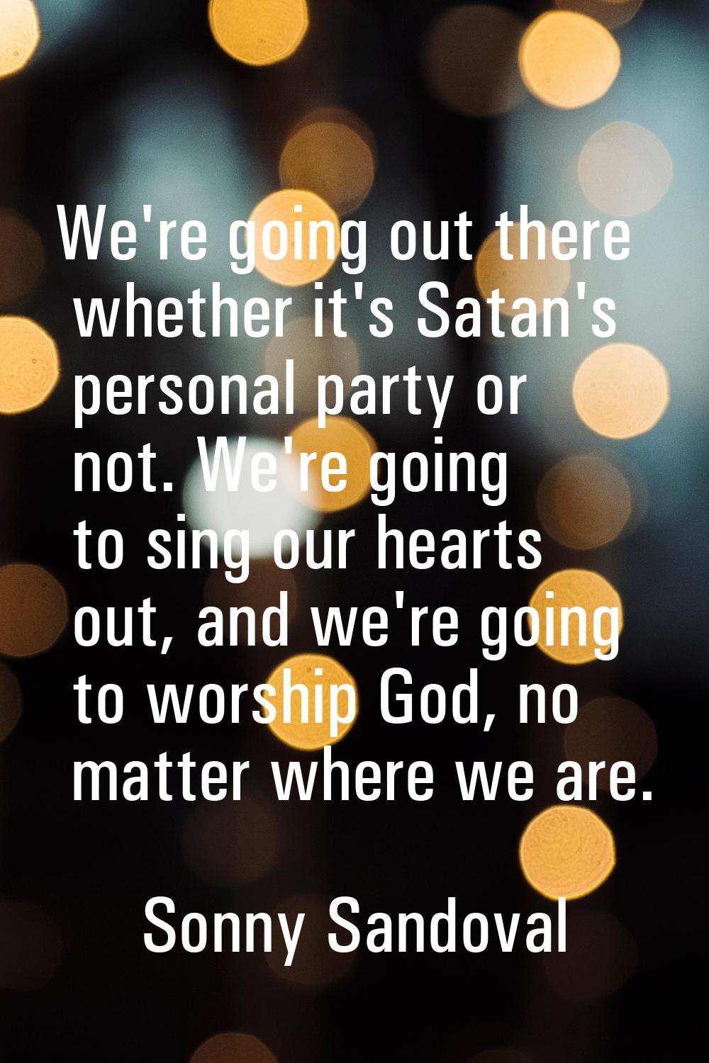 We're going out there whether it's Satan's personal party or not. We're going to sing our hearts ou