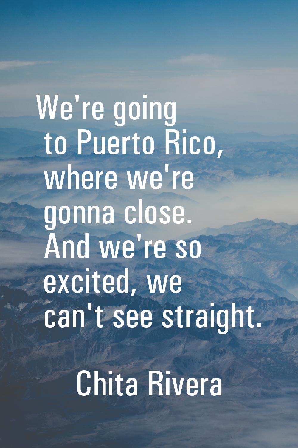 We're going to Puerto Rico, where we're gonna close. And we're so excited, we can't see straight.