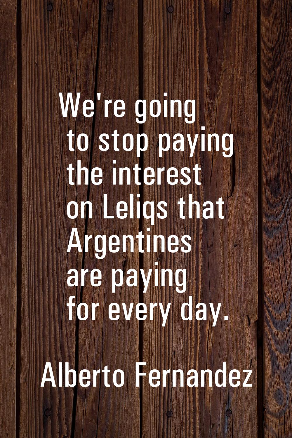 We're going to stop paying the interest on Leliqs that Argentines are paying for every day.