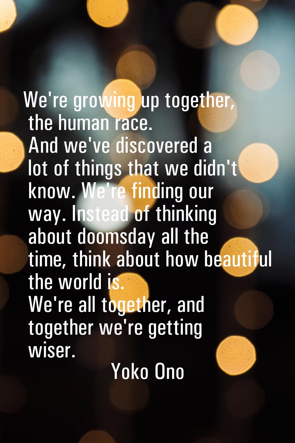 We're growing up together, the human race. And we've discovered a lot of things that we didn't know