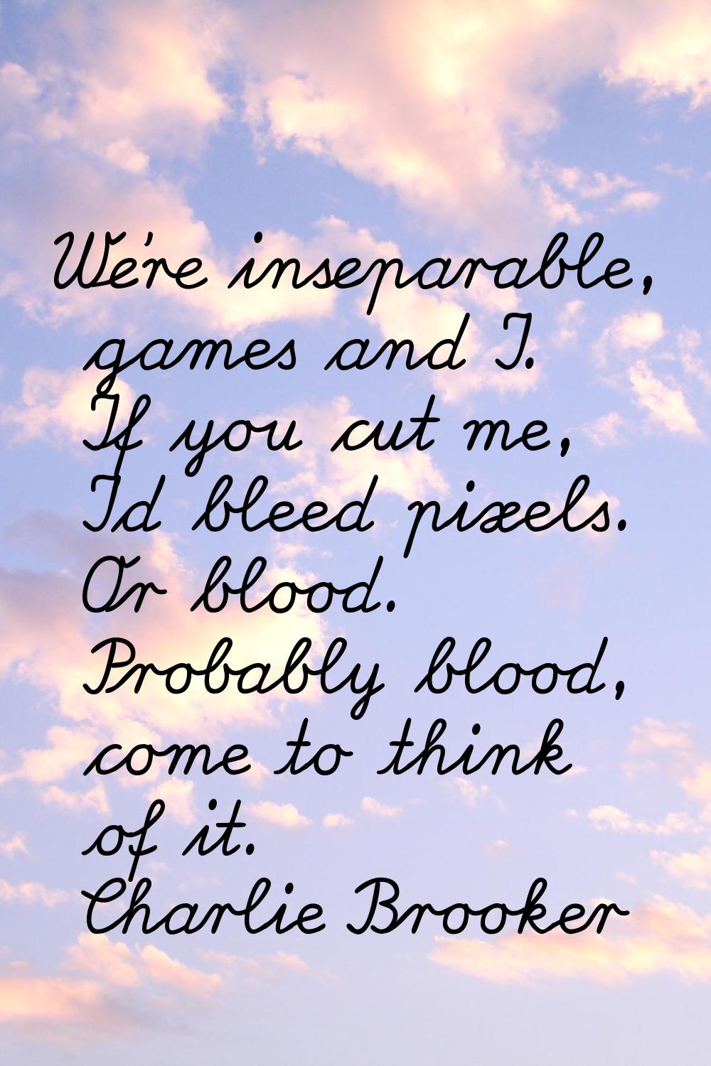 We're inseparable, games and I. If you cut me, I'd bleed pixels. Or blood. Probably blood, come to 
