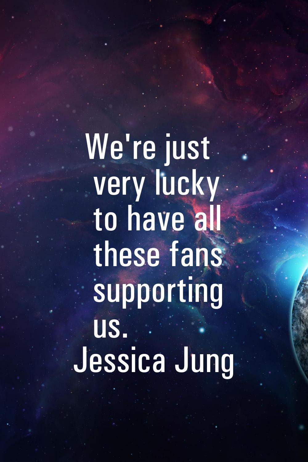 We're just very lucky to have all these fans supporting us.