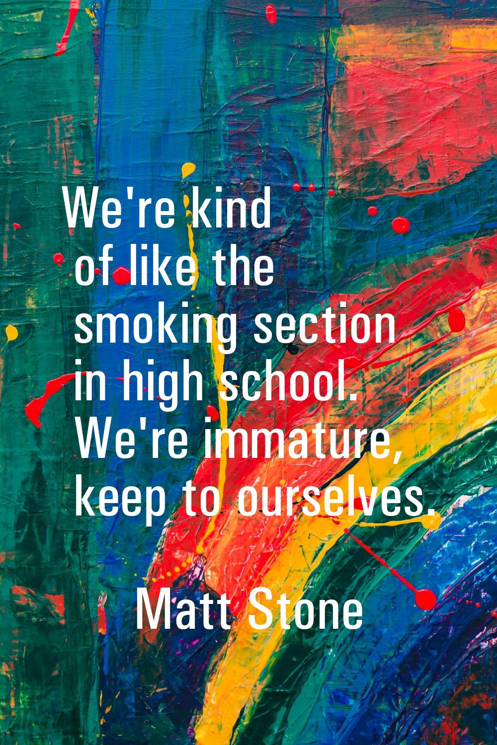 We're kind of like the smoking section in high school. We're immature, keep to ourselves.