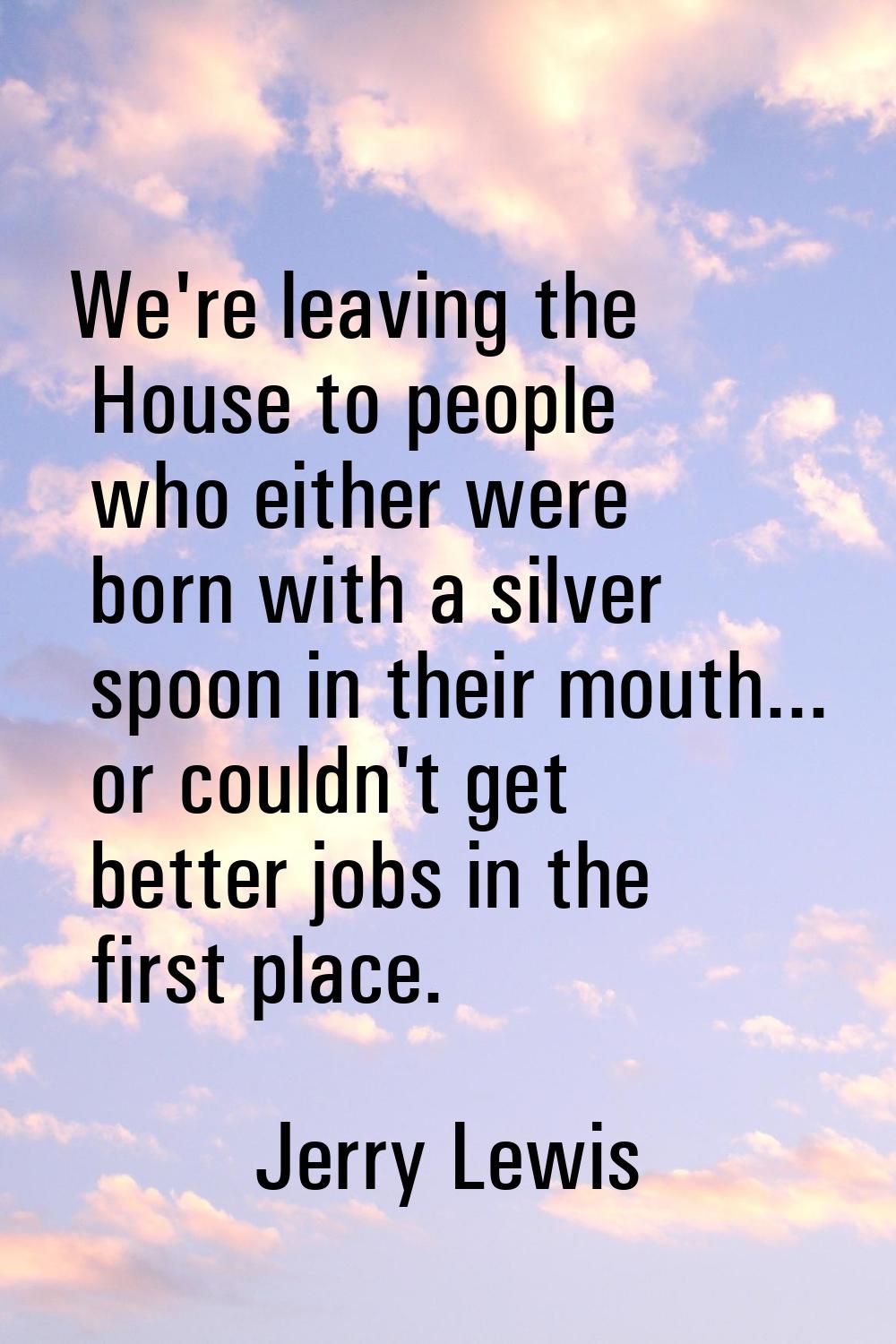 We're leaving the House to people who either were born with a silver spoon in their mouth... or cou