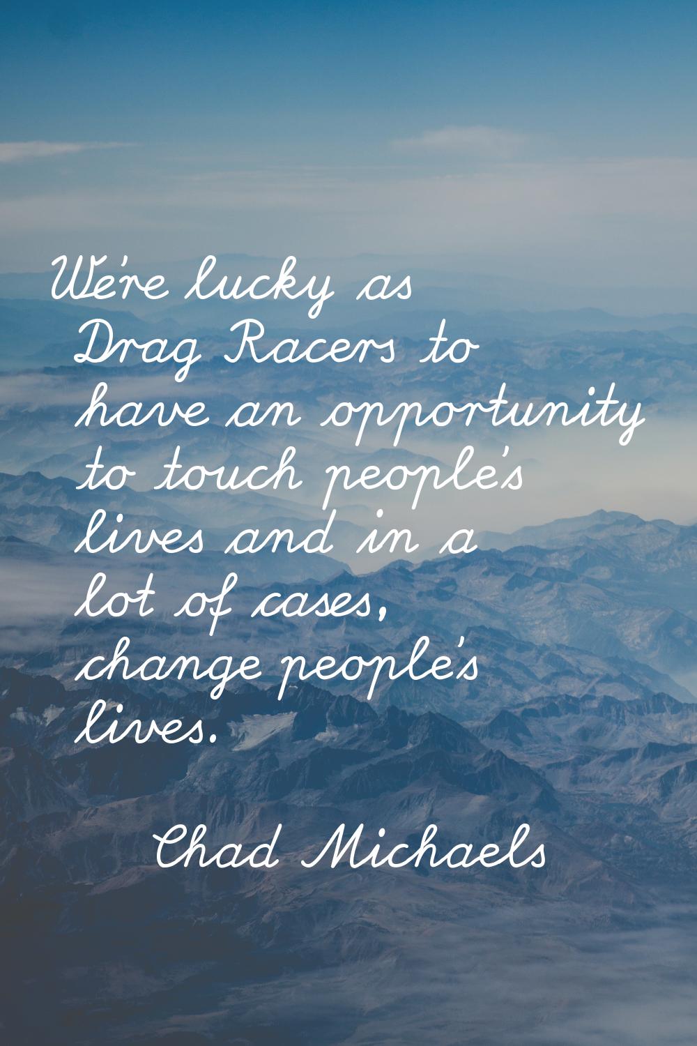 We're lucky as Drag Racers to have an opportunity to touch people's lives and in a lot of cases, ch