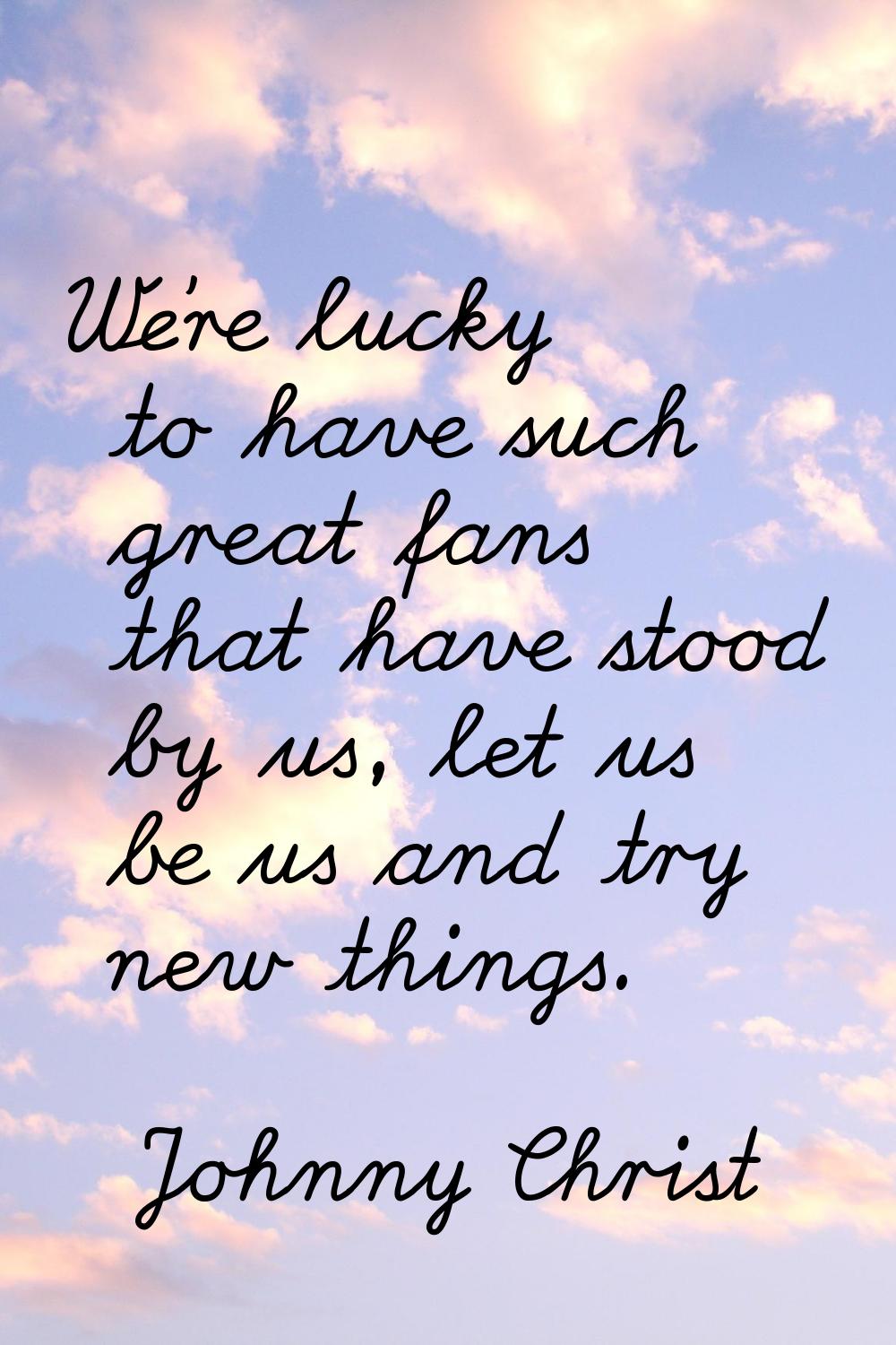 We're lucky to have such great fans that have stood by us, let us be us and try new things.