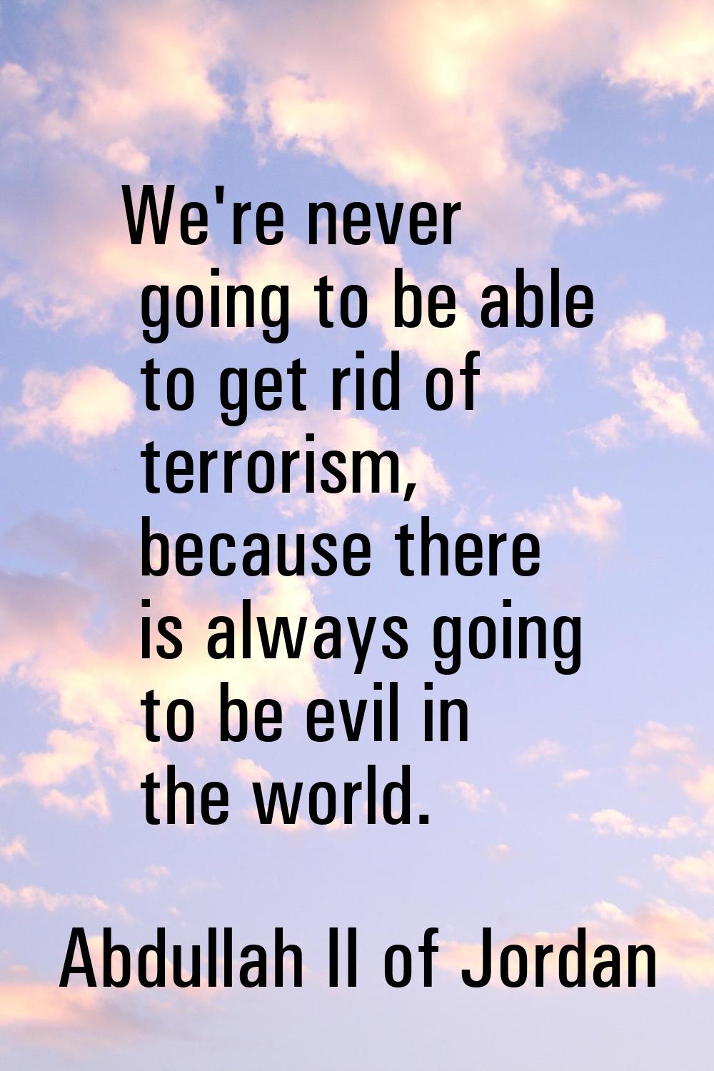 We're never going to be able to get rid of terrorism, because there is always going to be evil in t