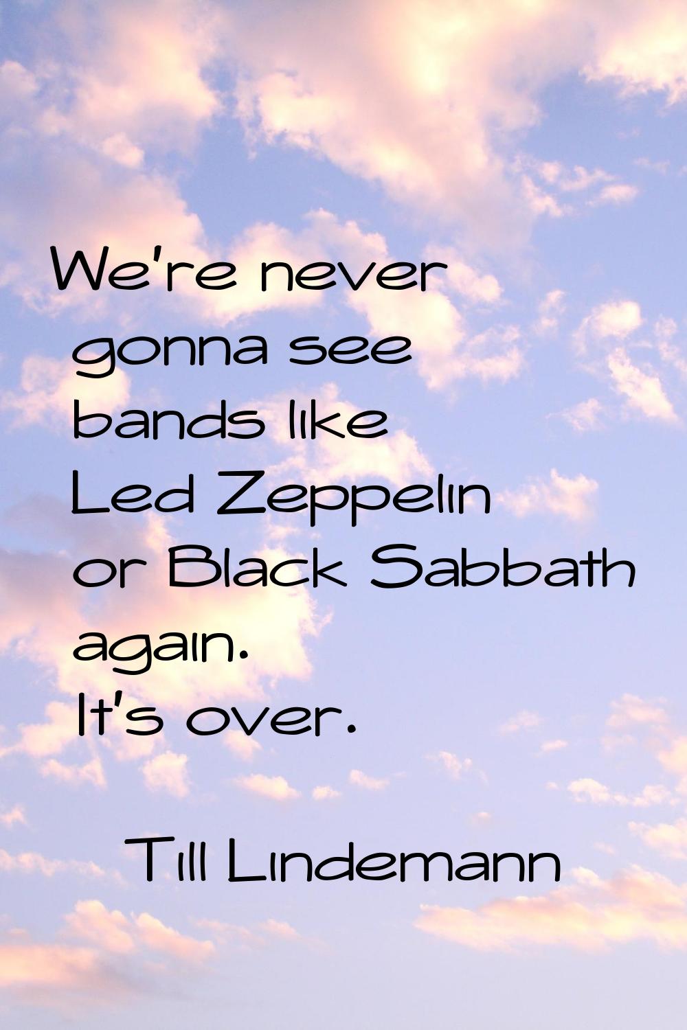 We're never gonna see bands like Led Zeppelin or Black Sabbath again. It's over.