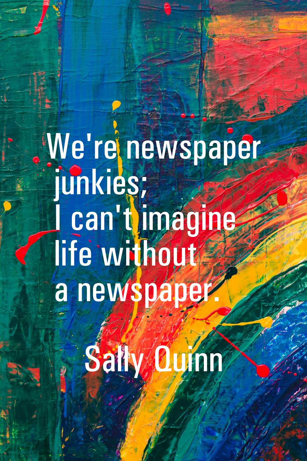 We're newspaper junkies; I can't imagine life without a newspaper.