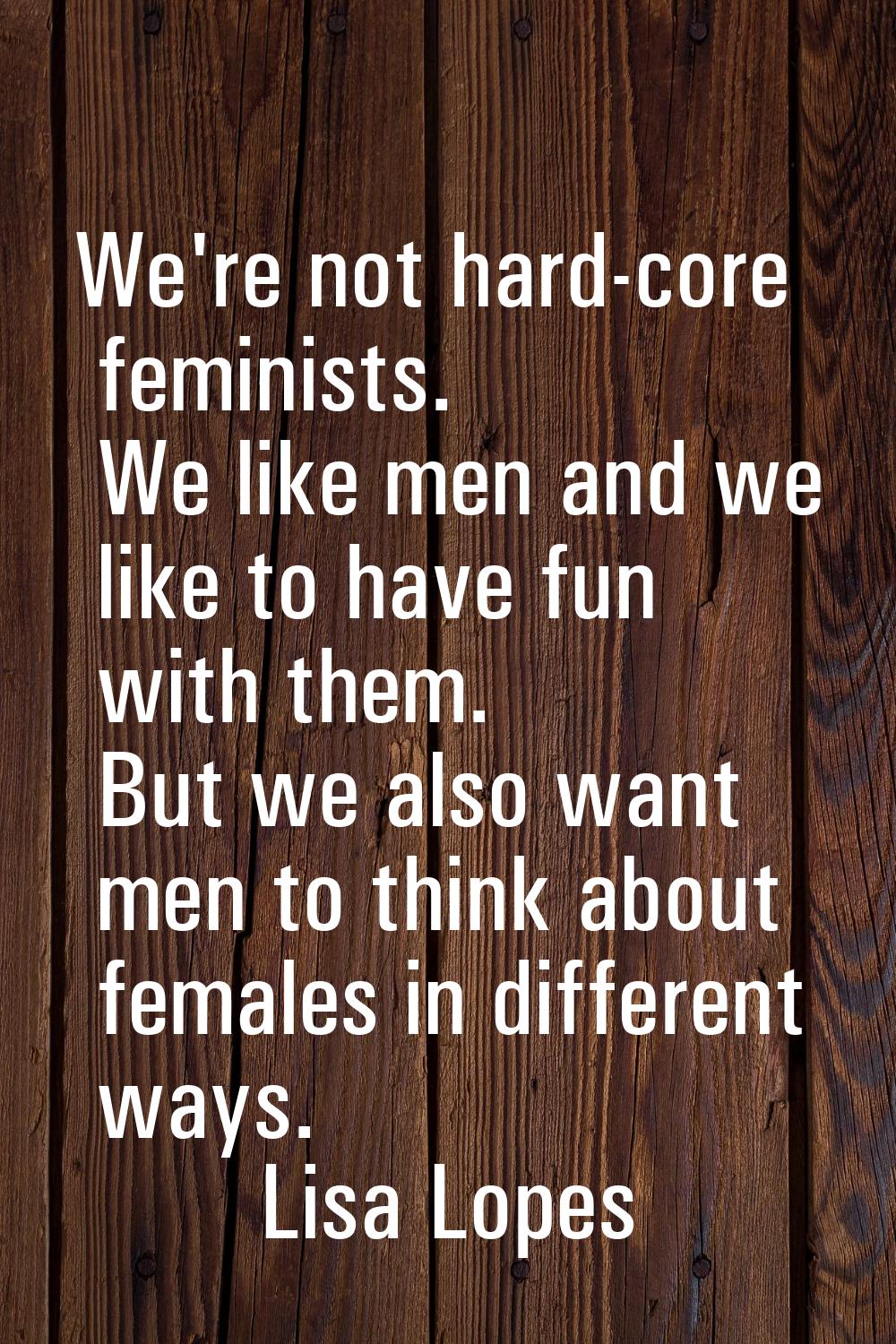 We're not hard-core feminists. We like men and we like to have fun with them. But we also want men 