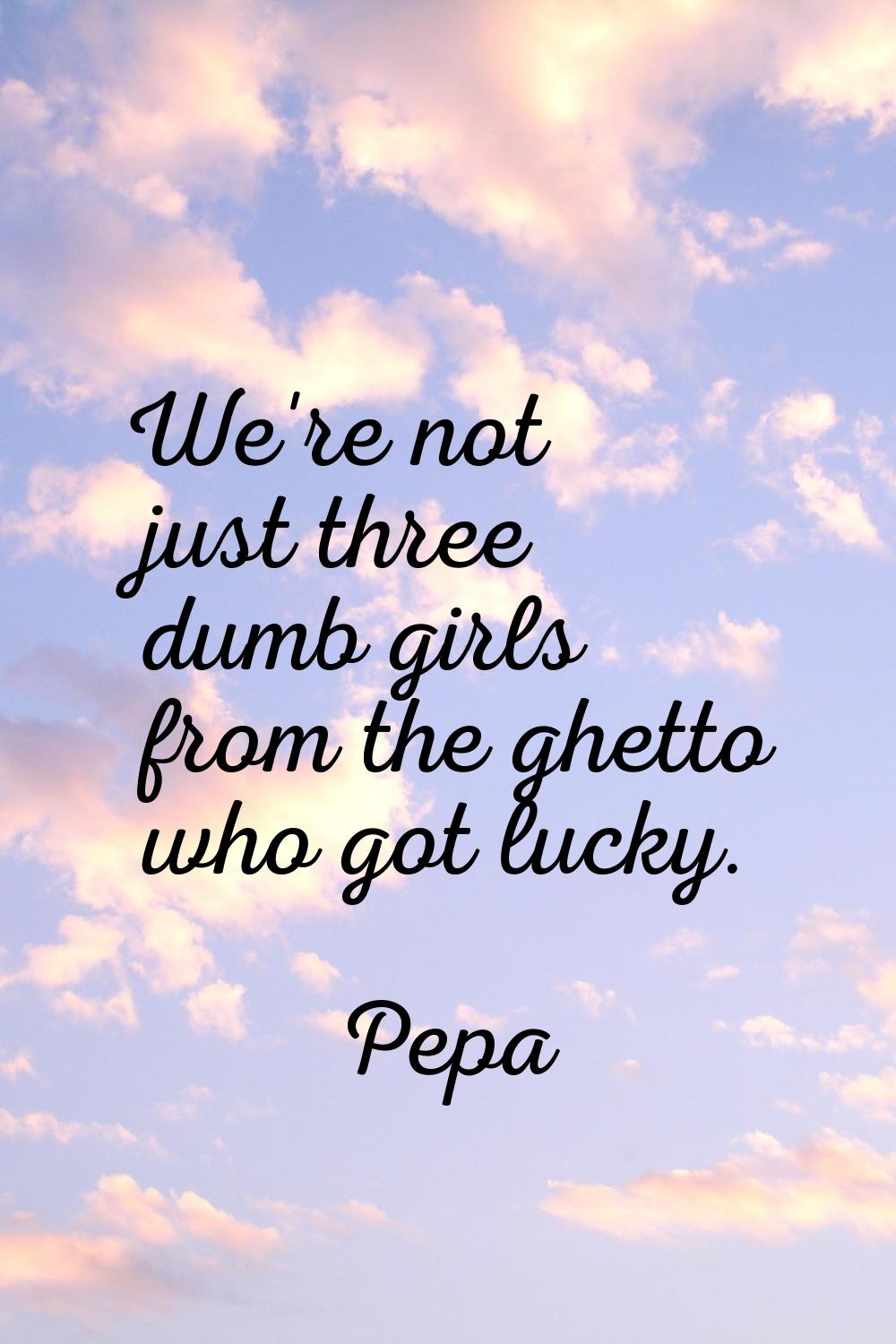 We're not just three dumb girls from the ghetto who got lucky.