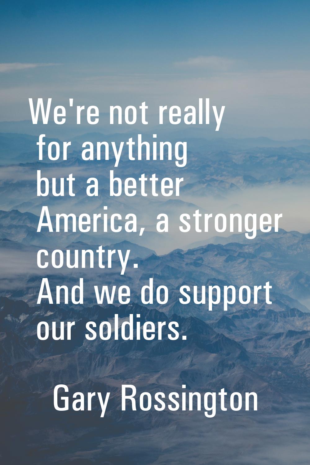 We're not really for anything but a better America, a stronger country. And we do support our soldi