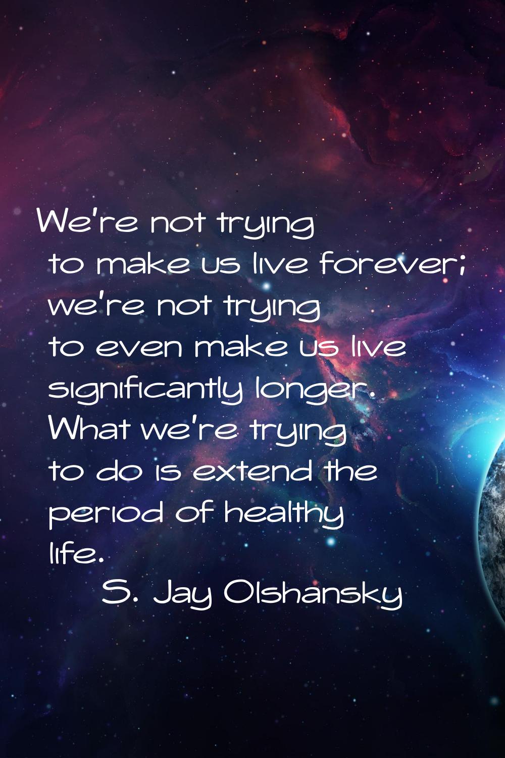 We're not trying to make us live forever; we're not trying to even make us live significantly longe