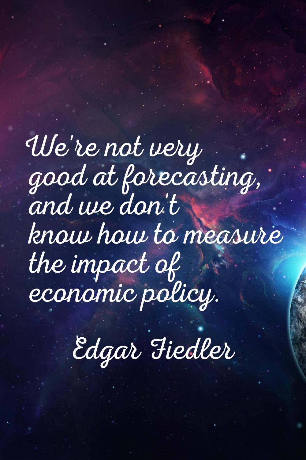 We're not very good at forecasting, and we don't know how to measure the impact of economic policy.