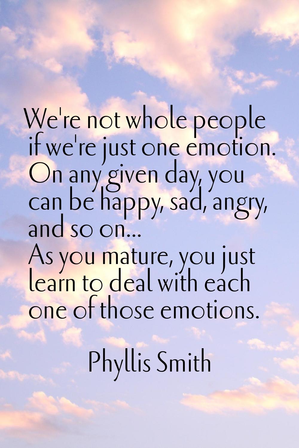 We're not whole people if we're just one emotion. On any given day, you can be happy, sad, angry, a