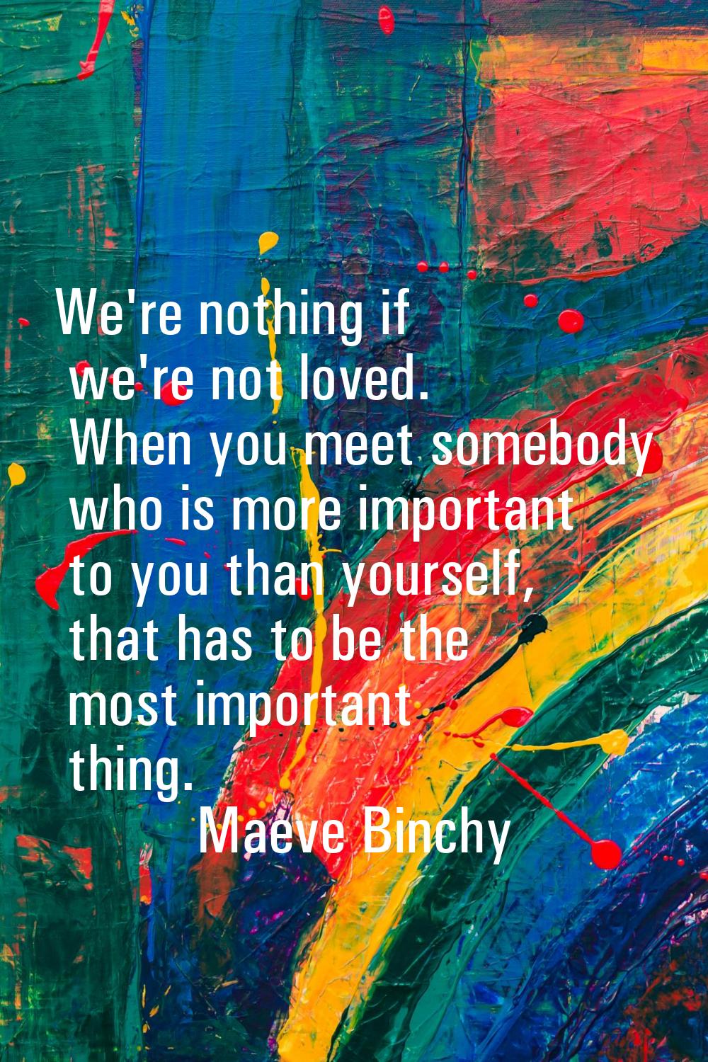 We're nothing if we're not loved. When you meet somebody who is more important to you than yourself