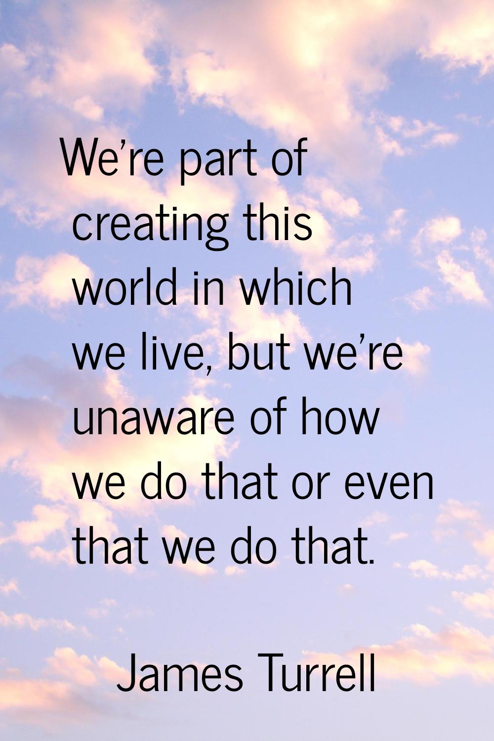 We're part of creating this world in which we live, but we're unaware of how we do that or even tha