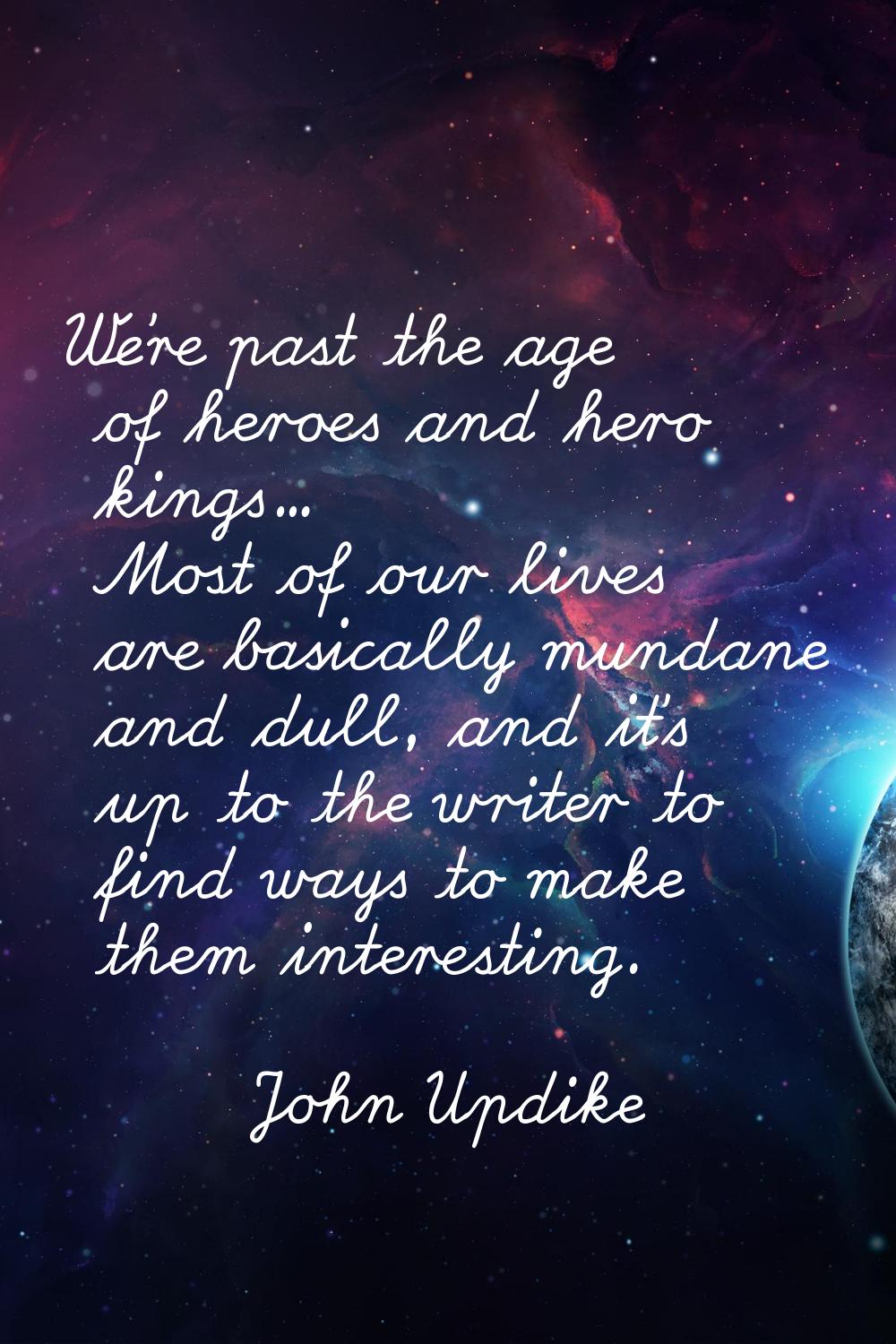We're past the age of heroes and hero kings... Most of our lives are basically mundane and dull, an