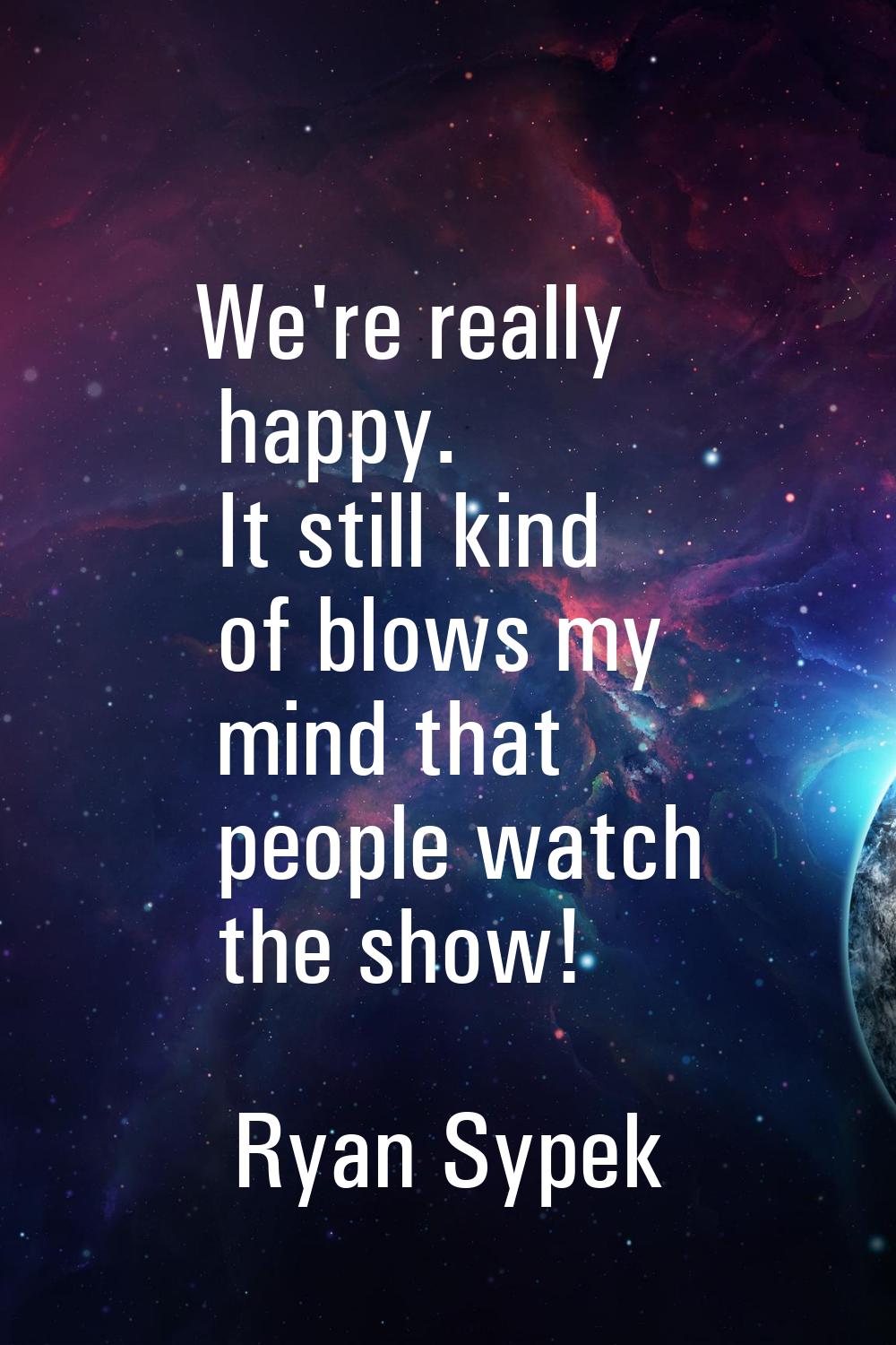 We're really happy. It still kind of blows my mind that people watch the show!