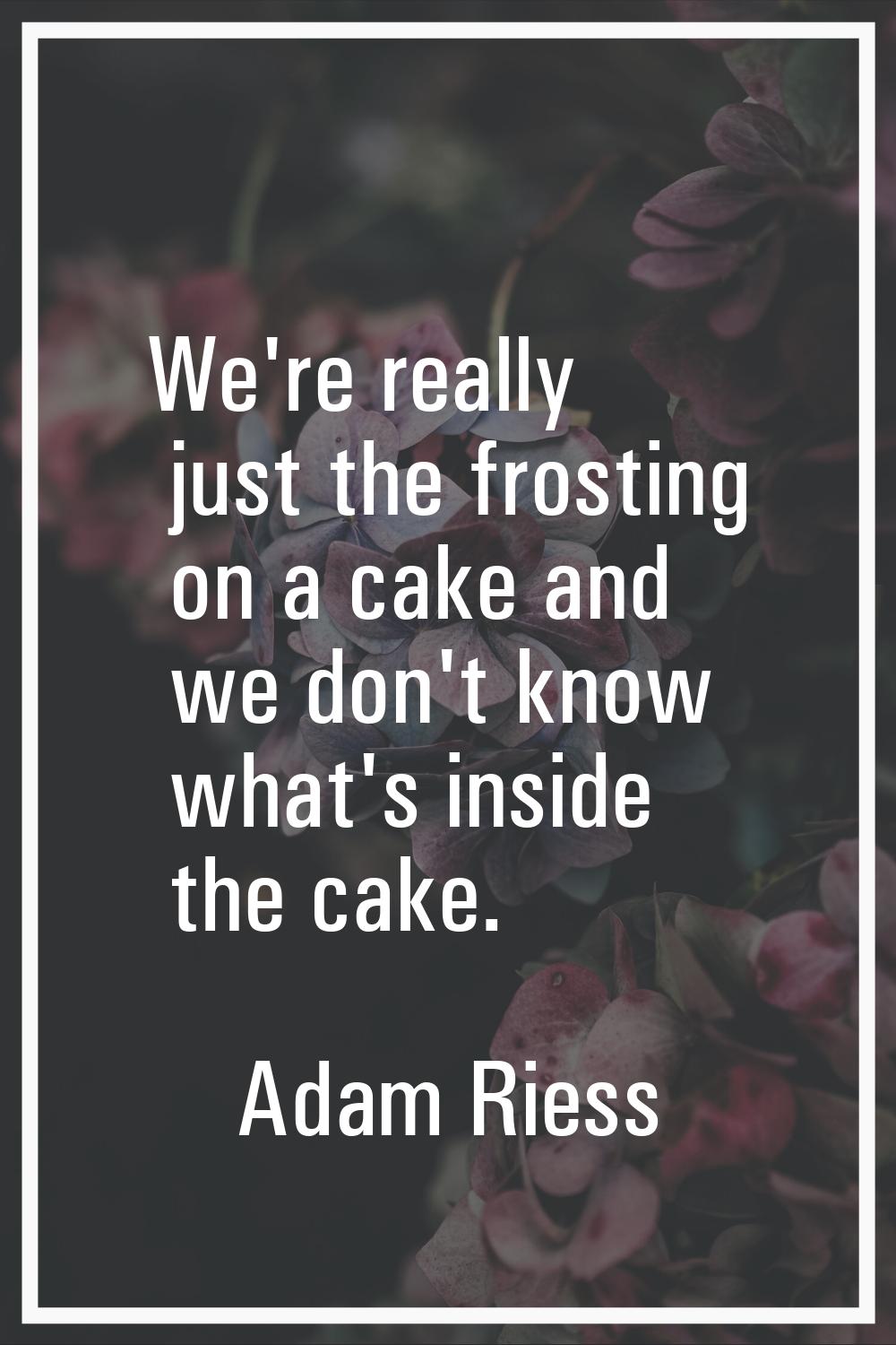 We're really just the frosting on a cake and we don't know what's inside the cake.