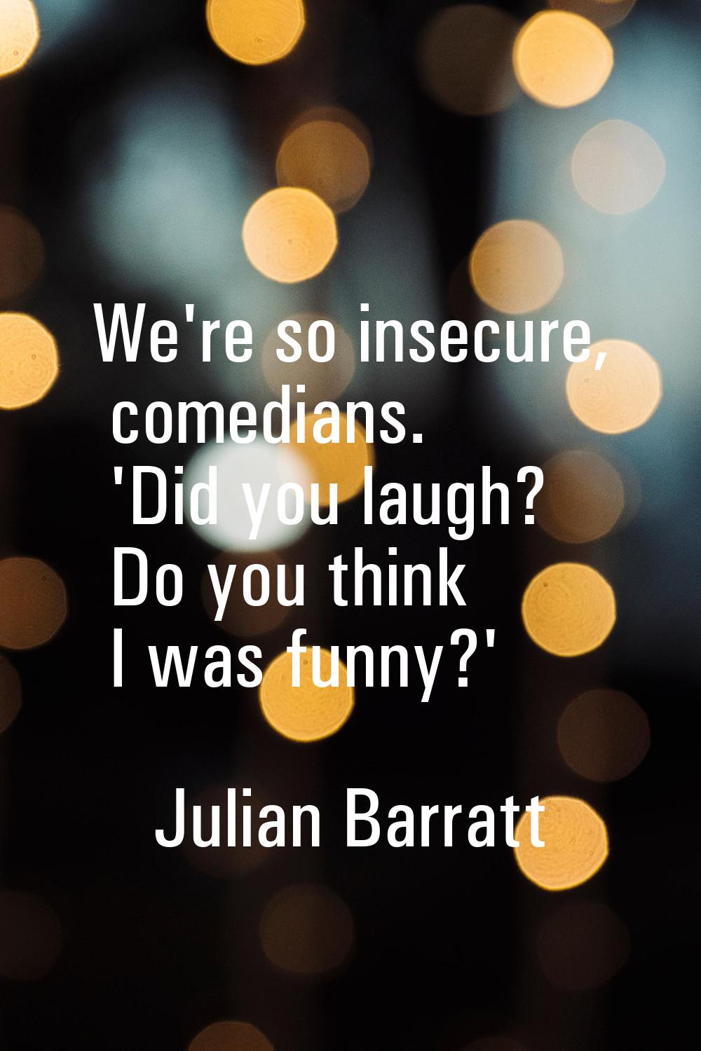 We're so insecure, comedians. 'Did you laugh? Do you think I was funny?'